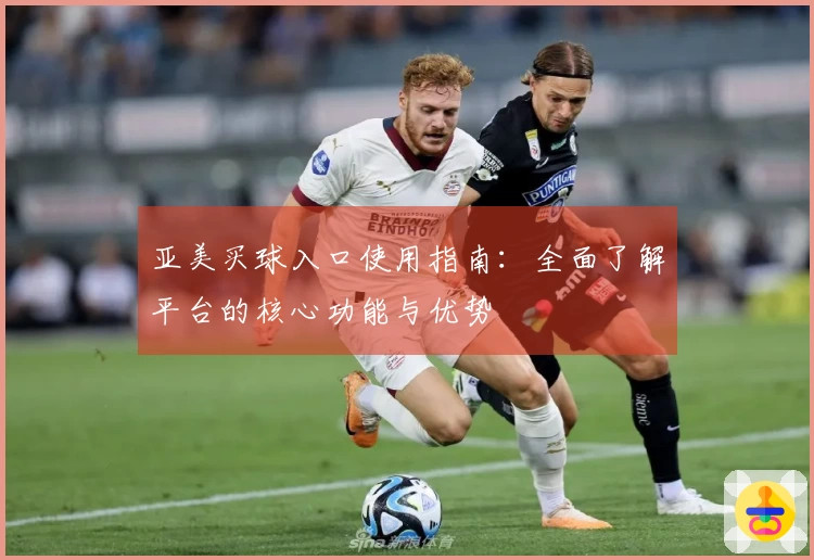 亚美买球入口使用指南：全面了解平台的核心功能与优势